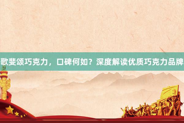 歌斐颂巧克力，口碑何如？深度解读优质巧克力品牌