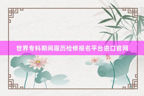 世界专科期间履历检修报名平台进口官网