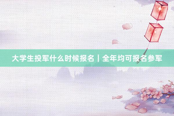 大学生投军什么时候报名｜全年均可报名参军