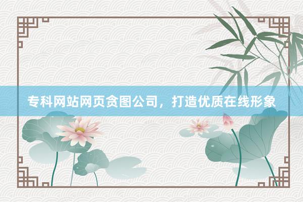 专科网站网页贪图公司，打造优质在线形象