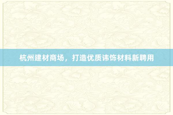 杭州建材商场，打造优质讳饰材料新聘用