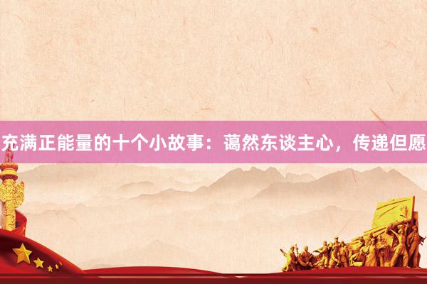 充满正能量的十个小故事：蔼然东谈主心，传递但愿