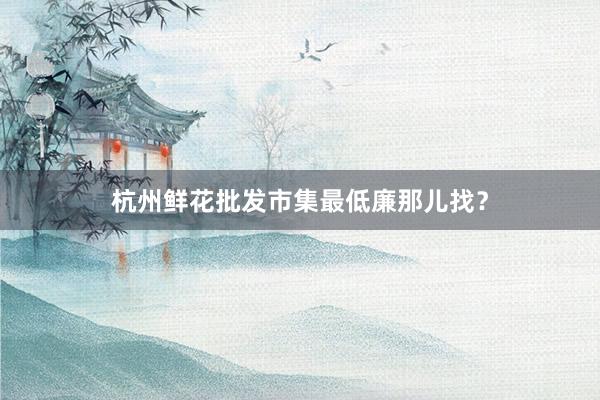 杭州鲜花批发市集最低廉那儿找？