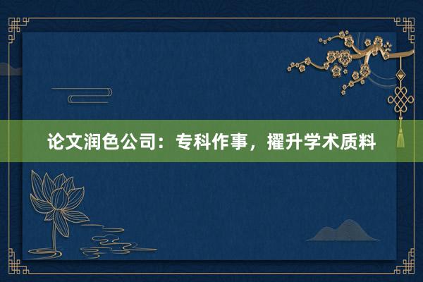 论文润色公司：专科作事，擢升学术质料